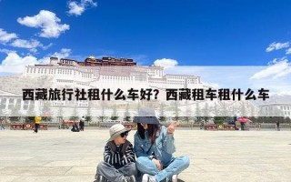 西藏旅行社租什么车好？西藏租车租什么车