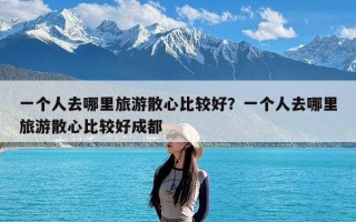 一个人去哪里旅游散心比较好？一个人去哪里旅游散心比较好成都
