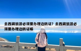 去西藏旅游必须要办理边防证？去西藏旅游必须要办理边防证嘛