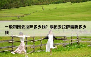 一般跟团去拉萨多少钱？跟团去拉萨需要多少钱