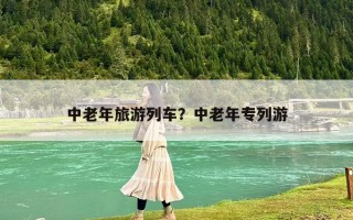 中老年旅游列车？中老年专列游