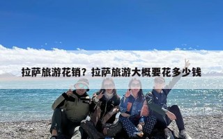 拉萨旅游花销？拉萨旅游大概要花多少钱