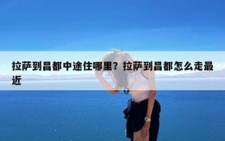 拉萨到昌都中途住哪里？拉萨到昌都怎么走最近