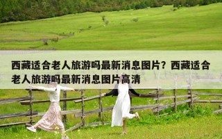 西藏适合老人旅游吗最新消息图片？西藏适合老人旅游吗最新消息图片高清