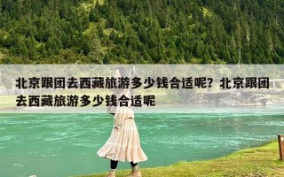 北京跟团去西藏旅游多少钱合适呢？北京跟团去西藏旅游多少钱合适呢