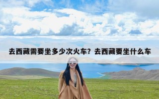 去西藏需要坐多少次火车？去西藏要坐什么车