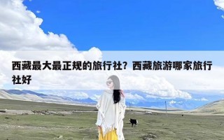 西藏最大最正规的旅行社？西藏旅游哪家旅行社好