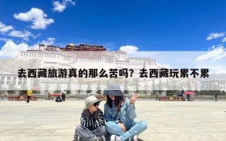 去西藏旅游真的那么苦吗？去西藏玩累不累