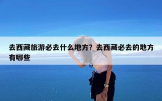 去西藏旅游必去什么地方？去西藏必去的地方有哪些