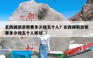 去西藏旅游需要多少钱五个人？去西藏旅游需要多少钱五个人够住