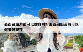 去西藏旅游前可以健身吗？去西藏旅游前可以健身吗现在