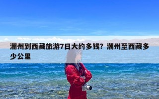 潮州到西藏旅游7日大约多钱？潮州至西藏多少公里