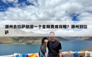 潮州去拉萨旅游一个星期费用攻略？潮州到拉萨