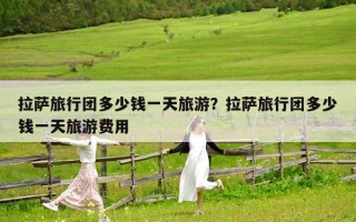拉萨旅行团多少钱一天旅游？拉萨旅行团多少钱一天旅游费用