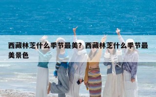 西藏林芝什么季节最美？西藏林芝什么季节最美景色