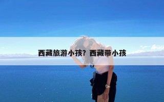 西藏旅游小孩？西藏带小孩