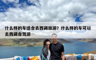 什么样的车适合去西藏旅游？什么样的车可以去西藏自驾游