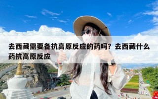 去西藏需要备抗高原反应的药吗？去西藏什么药抗高原反应