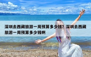 深圳去西藏旅游一周预算多少钱？深圳去西藏旅游一周预算多少钱啊