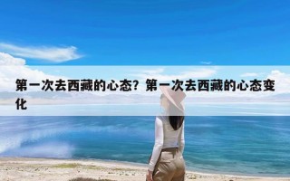 第一次去西藏的心态？第一次去西藏的心态变化