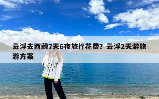 云浮去西藏7天6夜旅行花费？云浮2天游旅游方案