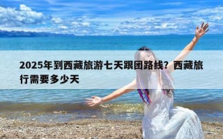 2025年到西藏旅游七天跟团路线？西藏旅行需要多少天