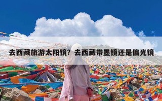 去西藏旅游太阳镜？去西藏带墨镜还是偏光镜