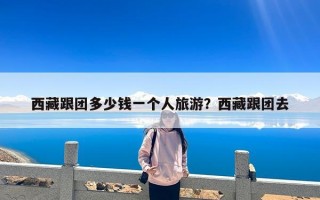 西藏跟团多少钱一个人旅游？西藏跟团去
