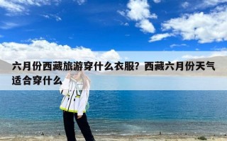 六月份西藏旅游穿什么衣服？西藏六月份天气适合穿什么