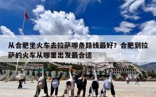 从合肥坐火车去拉萨哪条路线最好？合肥到拉萨的火车从哪里出发最合适