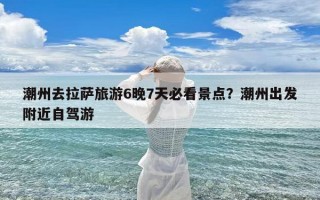 潮州去拉萨旅游6晚7天必看景点？潮州出发附近自驾游