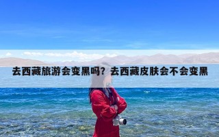 去西藏旅游会变黑吗？去西藏皮肤会不会变黑