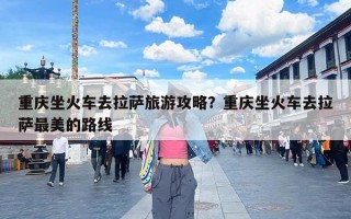 重庆坐火车去拉萨旅游攻略？重庆坐火车去拉萨最美的路线