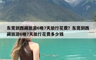 东莞到西藏旅游6晚7天旅行花费？东莞到西藏旅游6晚7天旅行花费多少钱