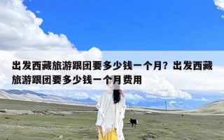出发西藏旅游跟团要多少钱一个月？出发西藏旅游跟团要多少钱一个月费用