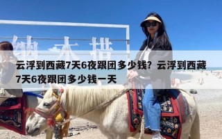 云浮到西藏7天6夜跟团多少钱？云浮到西藏7天6夜跟团多少钱一天