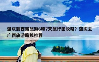 肇庆到西藏旅游6晚7天旅行团攻略？肇庆去广西旅游路线推荐