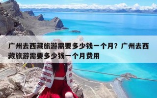 广州去西藏旅游需要多少钱一个月？广州去西藏旅游需要多少钱一个月费用