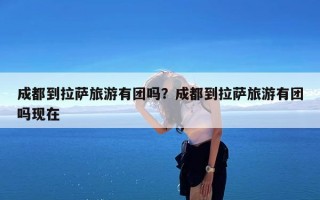 成都到拉萨旅游有团吗？成都到拉萨旅游有团吗现在