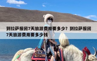 到拉萨报团7天旅游费用要多少？到拉萨报团7天旅游费用要多少钱