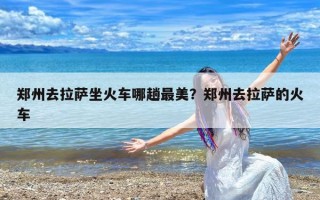 郑州去拉萨坐火车哪趟最美？郑州去拉萨的火车