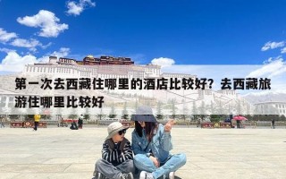 第一次去西藏住哪里的酒店比较好？去西藏旅游住哪里比较好