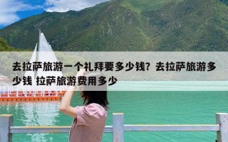 去拉萨旅游一个礼拜要多少钱？去拉萨旅游多少钱 拉萨旅游费用多少