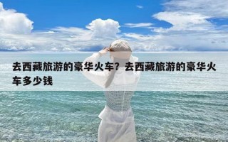 去西藏旅游的豪华火车？去西藏旅游的豪华火车多少钱