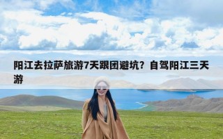 阳江去拉萨旅游7天跟团避坑？自驾阳江三天游