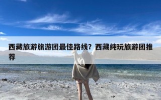 西藏旅游旅游团最佳路线？西藏纯玩旅游团推荐