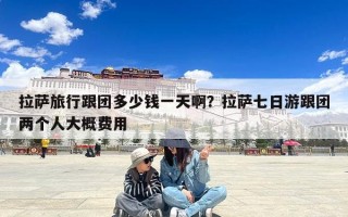 拉萨旅行跟团多少钱一天啊？拉萨七日游跟团两个人大概费用