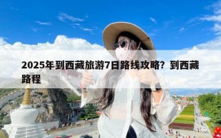 2025年到西藏旅游7日路线攻略？到西藏路程