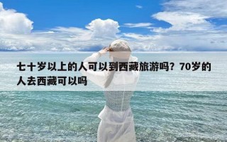 七十岁以上的人可以到西藏旅游吗？70岁的人去西藏可以吗