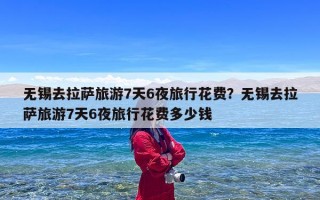 无锡去拉萨旅游7天6夜旅行花费？无锡去拉萨旅游7天6夜旅行花费多少钱